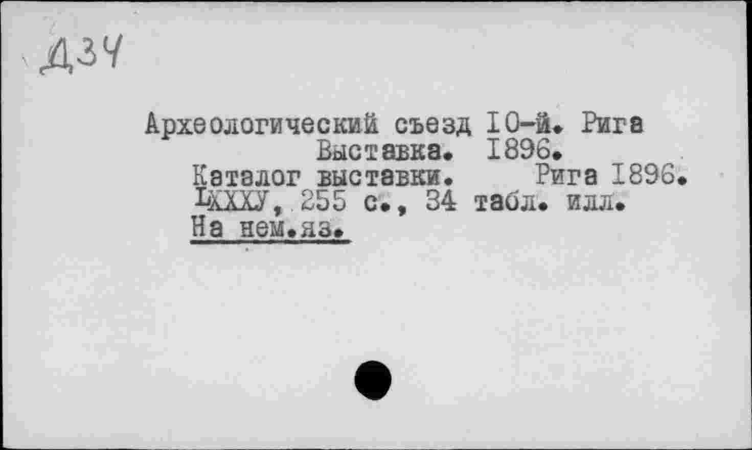 ﻿кДЗУ
Археологический съезд ІО-ä. Рига Выставка. 1896.
Каталог выставки. Рига 1896.
ЬХХХУ, 255 с., 34 табл. илл. На нем.аз.